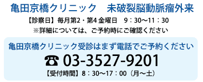 亀田京橋クリニック　未破裂脳動脈瘤外来【診療日】 毎月第2､第4 金曜日　14：00～17：00　【予約受付時間】8：00～16：00（月-土） 交換手に「未破裂脳動脈瘤外来希望」とお伝えください