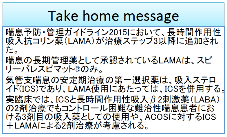 Take home message 喘息予防・管理ガイドライン2015において、今日時間作用性吸入抗コリン薬（LAMA）が治療ステップ3以降に追加された。喘息の長期管理薬として承認されているLAMAは、スピリーバレスピマット®のみ。気管支喘息の安定期治療の第一選択薬は、吸入ステロイド（ICS）であり、LAMAの使用にあたっては、ICSを併用する。実臨床では、ICSと長期間作用性吸入β2刺激薬（LABA)の2剤治療でもコントロールが困難な難治性ぜんそく患者における3剤目の吸入薬としての使用や、ACOSに対するICS+LAMAによる2剤治療が考慮される。